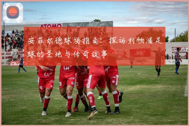安菲尔德球场指南:探访利物浦足球的圣地与传奇故事
