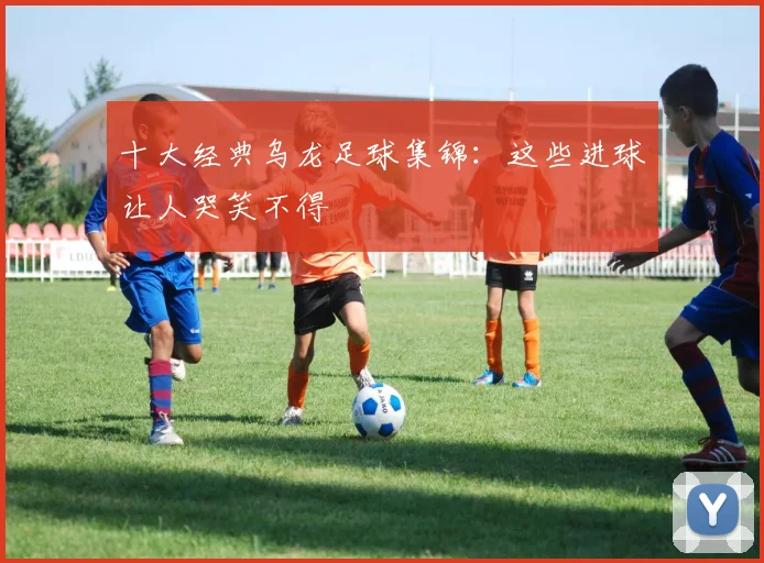 十大经典乌龙足球集锦：这些进球让人哭笑不得