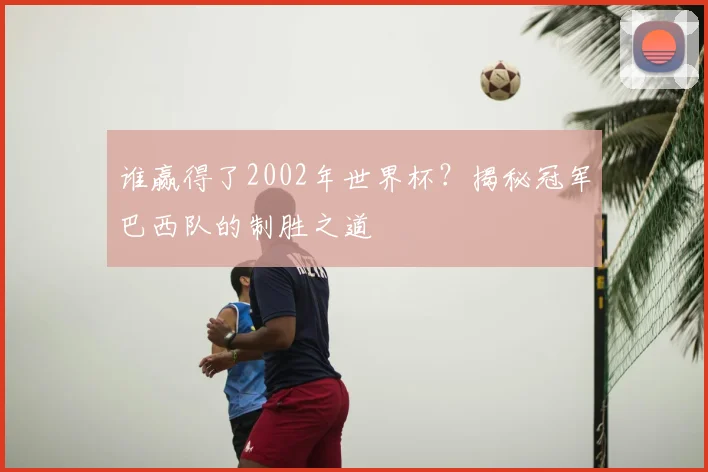谁赢得了2002年世界杯?揭秘冠军巴西队的制胜之道